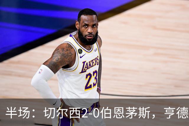 半场：切尔西2-0伯恩茅斯，亨德森世界波闪击+传射，罗杰斯破门
