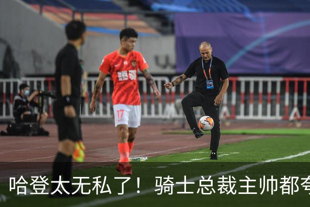 哈登太无私了！骑士总裁主帅都夸他：配合调整合同+招募沃特森