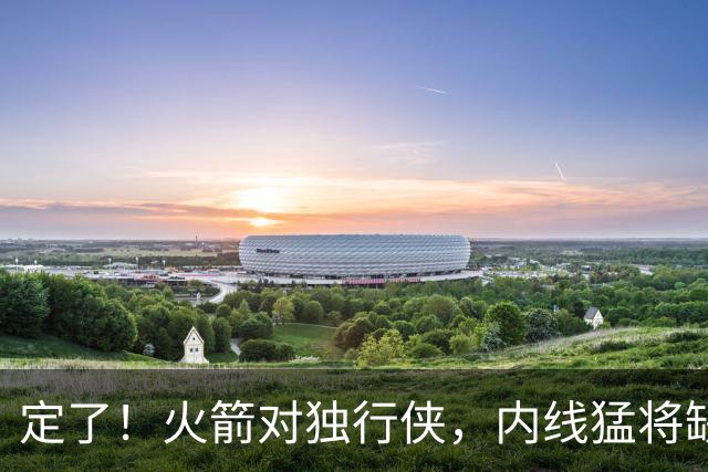定了！火箭对独行侠，内线猛将缺阵！卡佩拉变第2中锋，边缘替补迎良机