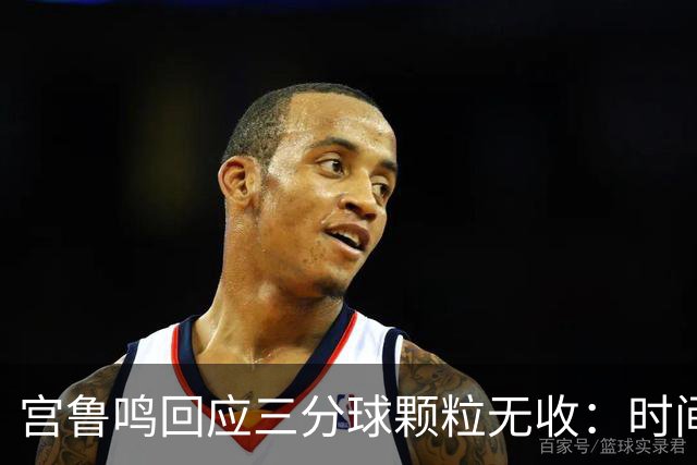 宫鲁鸣回应三分球颗粒无收：时间长了什么情况都可能遇到