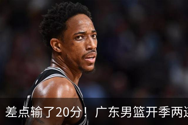 差点输了20分！广东男篮开季两连败，一胜难求！
