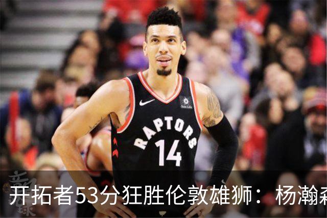 开拓者53分狂胜伦敦雄狮：杨瀚森13+4+4下半场首发 利拉德轮休