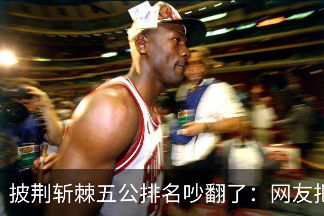 披荆斩棘五公排名吵翻了：网友把唐九洲捧第一、王赫野踢到第七