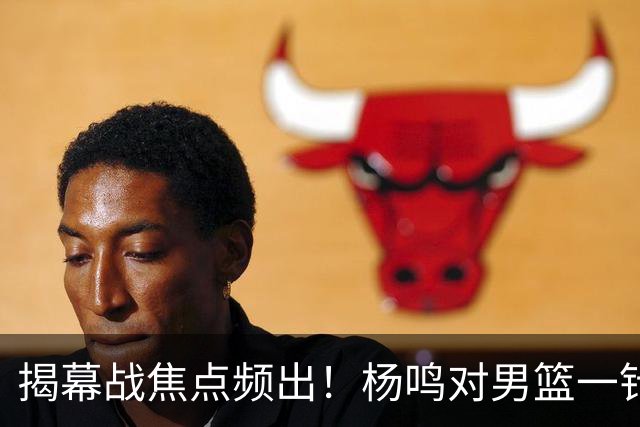揭幕战焦点频出！杨鸣对男篮一针见血，杜锋对阿旺惋惜，两人关系极佳