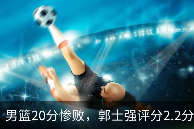 男篮20分惨败，郭士强评分2.2分，篮球理念落后至少十年