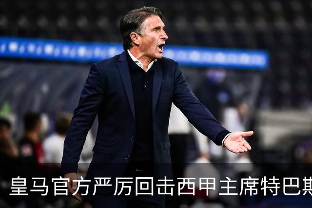皇马官方严厉回击西甲主席特巴斯：其言行已达到不可容忍的程度