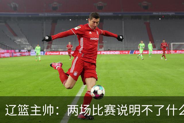 辽篮主帅：两场比赛说明不了什么 不单独评价个人表现