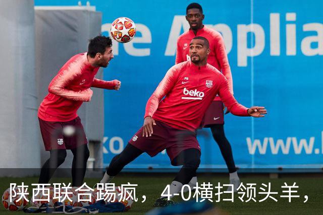 陕西联合踢疯，4-0横扫领头羊，豪取4连胜，仅差升级区3分