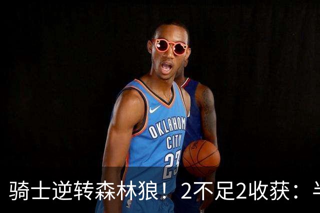骑士逆转森林狼！2不足2收获：半场反弹+多人救赎，新秀发挥亮眼