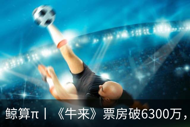 鲸算π丨《牛来》票房破6300万，互联网情绪有多值钱？
