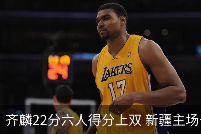 齐麟22分六人得分上双 新疆主场击败天津2连胜