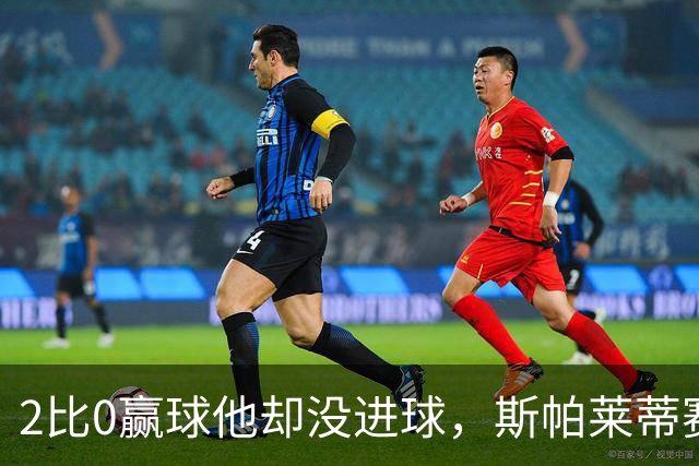 2比0赢球他却没进球，斯帕莱蒂赛后专门夸了这个人
