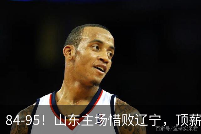 84-95！山东主场惜败辽宁，顶薪后卫8投全丢，邱彪教练一针见血
