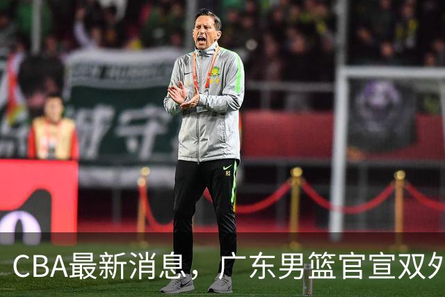 CBA最新消息，广东男篮官宣双外援，杨鸣&杜锋解说CBA揭幕战！
