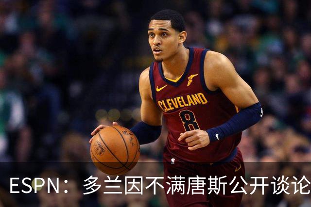 ESPN：多兰因不满唐斯公开谈论续约分歧 紧急叫停双方谈判